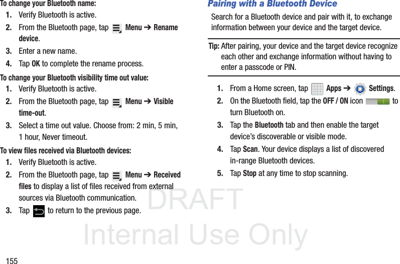 DRAFT InternalUse Only155To change your Bluetooth name:1. Verify Bluetooth is active.2. From the Bluetooth page, tap Menu ➔Rename device.3. Enter a new name.4. Tap OK to complete the rename process.To change your Bluetooth visibility time out value:1. Verify Bluetooth is active.2. From the Bluetooth page, tap Menu ➔Visible time-out.3. Select a time out value. Choose from: 2 min, 5 min, 1 hour, Never timeout.To view files received via Bluetooth devices:1. Verify Bluetooth is active.2. From the Bluetooth page, tap Menu ➔Received files to display a list of files received from external sources via Bluetooth communication.3. Tap to return to the previous page.Pairing with a Bluetooth DeviceSearch for a Bluetooth device and pair with it, to exchange information between your device and the target device.Tip: After pairing, your device and the target device recognize each other and exchange information without having to enter a passcode or PIN.1. From a Home screen, tap Apps ➔Settings.2. On the Bluetooth field, tap the OFF / ON icon to turn Bluetooth on.3. Tap the Bluetooth tab and then enable the target device’s discoverable or visible mode.4. Tap Scan. Your device displays a list of discovered in-range Bluetooth devices.5. Tap Stop at any time to stop scanning.