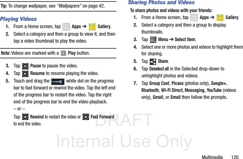 DRAFT InternalUse OnlyMultimedia 120Tip: To change wallpaper, see “Wallpapers” on page 42.Playing Videos1. From a Home screen, tap Apps ➔ Gallery.2. Select a category and then a group to view it, and then tap a video thumbnail to play the video.Note: Videos are marked with a Play button.3. Tap Pause to pause the video.4. Tap Resume to resume playing the video.5. Touch and drag the white dot on the progress bar to fast forward or rewind the video. Tap the left end of the progress bar to restart the video. Tap the right end of the progress bar to end the video playback.– or –Tap Rewind to restart the video or Fast Forward to end the video.Sharing Photos and VideosTo share photos and videos with your friends:1. From a Home screen, tap Apps ➔ Gallery.2. Select a category and then a group to display thumbnails.3. Tap Menu ➔ Select item.4. Select one or more photos and videos to highlight them for sharing.5. Tap Share.6. Tap Deselect all in the Selected drop-down to unhighlight photos and videos.7. Tap Group Cast, Picasa (photos only), Google+, Bluetooth, Wi-Fi Direct, Messaging, YouTube (videos only), Gmail, or Email then follow the prompts.