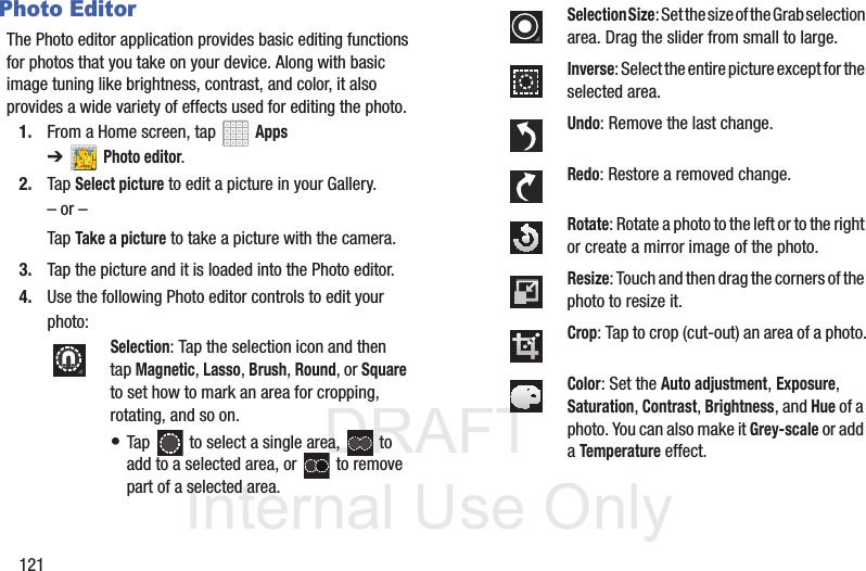 DRAFT InternalUse Only121Photo EditorThe Photo editor application provides basic editing functions for photos that you take on your device. Along with basic image tuning like brightness, contrast, and color, it also provides a wide variety of effects used for editing the photo.1. From a Home screen, tap Apps ➔Photo editor.2. Tap Select picture to edit a picture in your Gallery.– or –Tap Take a picture to take a picture with the camera.3. Tap the picture and it is loaded into the Photo editor.4. Use the following Photo editor controls to edit your photo:Selection: Tap the selection icon and then tap Magnetic, Lasso, Brush, Round, or Square to set how to mark an area for cropping, rotating, and so on. • Tap to select a single area, to add to a selected area, or to remove part of a selected area.Selection Size: Set the size of the Grab selection area. Drag the slider from small to large.Inverse: Select the entire picture except for the selected area.Undo: Remove the last change.Redo: Restore a removed change.Rotate: Rotate a photo to the left or to the right or create a mirror image of the photo.Resize: Touch and then drag the corners of the photo to resize it.Crop: Tap to crop (cut-out) an area of a photo.Color: Set the Auto adjustment, Exposure, Saturation, Contrast, Brightness, and Hue of a photo. You can also make it Grey-scale or add a Temperature effect.