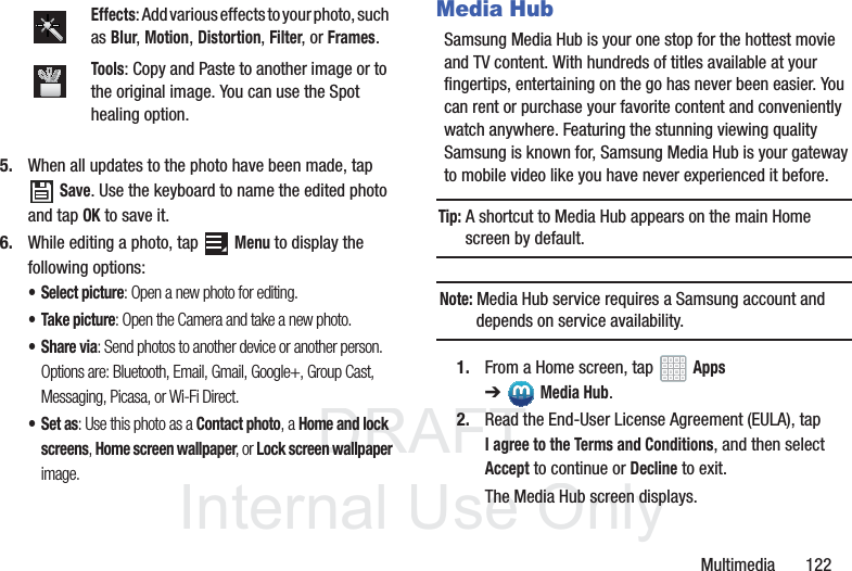 DRAFT InternalUse OnlyMultimedia 1225. When all updates to the photo have been made, tap Save. Use the keyboard to name the edited photo and tap OK to save it.6. While editing a photo, tap Menu to display the following options:• Select picture: Open a new photo for editing.• Take picture: Open the Camera and take a new photo.•Share via: Send photos to another device or another person. Options are: Bluetooth, Email, Gmail, Google+, Group Cast, Messaging, Picasa, or Wi-Fi Direct.•Set as: Use this photo as a Contact photo, a Home and lock screens, Home screen wallpaper, or Lock screen wallpaper image.Media HubSamsung Media Hub is your one stop for the hottest movie and TV content. With hundreds of titles available at your fingertips, entertaining on the go has never been easier. You can rent or purchase your favorite content and conveniently watch anywhere. Featuring the stunning viewing quality Samsung is known for, Samsung Media Hub is your gateway to mobile video like you have never experienced it before.Tip: A shortcut to Media Hub appears on the main Home screen by default.Note: Media Hub service requires a Samsung account and depends on service availability.1. From a Home screen, tap Apps ➔Media Hub.2. Read the End-User License Agreement (EULA), tap I agree to the Terms and Conditions, and then select Accept to continue or Decline to exit.The Media Hub screen displays.Effects: Add various effects to your photo, such as Blur, Motion, Distortion, Filter, or Frames.Tools: Copy and Paste to another image or to the original image. You can use the Spot healing option.