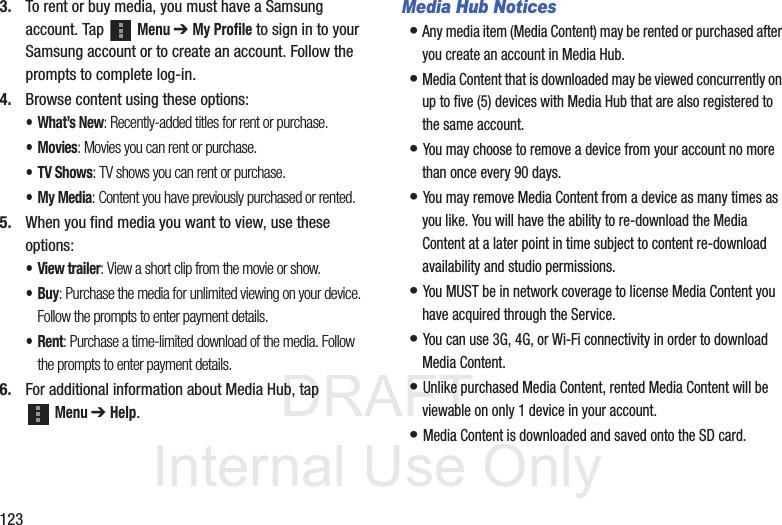 DRAFT InternalUse Only1233. To rent or buy media, you must have a Samsung account. Tap Menu ➔ My Profile to sign in to your Samsung account or to create an account. Follow the prompts to complete log-in.4. Browse content using these options:•What’s New: Recently-added titles for rent or purchase.•Movies: Movies you can rent or purchase.• TV Shows: TV shows you can rent or purchase.•My Media: Content you have previously purchased or rented.5. When you find media you want to view, use these options:• View trailer: View a short clip from the movie or show.•Buy: Purchase the media for unlimited viewing on your device. Follow the prompts to enter payment details.•Rent: Purchase a time-limited download of the media. Follow the prompts to enter payment details.6. For additional information about Media Hub, tap Menu ➔ Help.Media Hub Notices• Any media item (Media Content) may be rented or purchased after you create an account in Media Hub.• Media Content that is downloaded may be viewed concurrently on up to five (5) devices with Media Hub that are also registered to the same account.• You may choose to remove a device from your account no more than once every 90 days.• You may remove Media Content from a device as many times as you like. You will have the ability to re-download the Media Content at a later point in time subject to content re-download availability and studio permissions.• You MUST be in network coverage to license Media Content you have acquired through the Service.• You can use 3G, 4G, or Wi-Fi connectivity in order to download Media Content.• Unlike purchased Media Content, rented Media Content will be viewable on only 1 device in your account.• Media Content is downloaded and saved onto the SD card.
