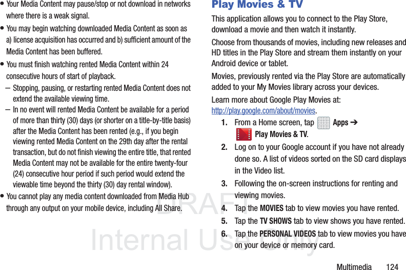 DRAFT InternalUse OnlyMultimedia 124• Your Media Content may pause/stop or not download in networks where there is a weak signal.• You may begin watching downloaded Media Content as soon as a) license acquisition has occurred and b) sufficient amount of the Media Content has been buffered.• You must finish watching rented Media Content within 24 consecutive hours of start of playback.–Stopping, pausing, or restarting rented Media Content does not extend the available viewing time. –In no event will rented Media Content be available for a period of more than thirty (30) days (or shorter on a title-by-title basis) after the Media Content has been rented (e.g., if you begin viewing rented Media Content on the 29th day after the rental transaction, but do not finish viewing the entire title, that rented Media Content may not be available for the entire twenty-four (24) consecutive hour period if such period would extend the viewable time beyond the thirty (30) day rental window).• You cannot play any media content downloaded from Media Hub through any output on your mobile device, including All Share.Play Movies & TVThis application allows you to connect to the Play Store, download a movie and then watch it instantly.Choose from thousands of movies, including new releases and HD titles in the Play Store and stream them instantly on your Android device or tablet. Movies, previously rented via the Play Store are automatically added to your My Movies library across your devices.Learn more about Google Play Movies at: http://play.google.com/about/movies.1. From a Home screen, tap Apps ➔ Play Movies & TV. 2. Log on to your Google account if you have not already done so. A list of videos sorted on the SD card displays in the Video list.3. Following the on-screen instructions for renting and viewing movies.4. Tap the MOVIES tab to view movies you have rented.5. Tap the TV SHOWS tab to view shows you have rented.6. Tap the PERSONAL VIDEOS tab to view movies you have on your device or memory card.