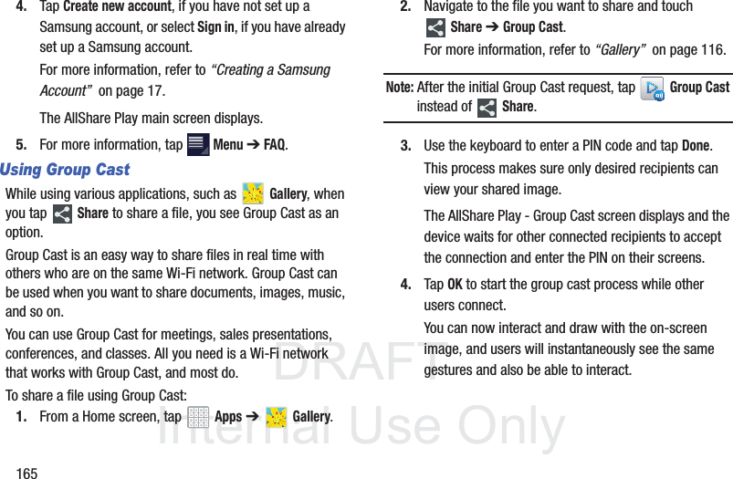 DRAFT InternalUse Only1654. Tap Create new account, if you have not set up a Samsung account, or select Sign in, if you have already set up a Samsung account.For more information, refer to “Creating a Samsung Account” on page 17.The AllShare Play main screen displays.5. For more information, tap Menu ➔ FAQ.Using Group CastWhile using various applications, such as Gallery, when you tap Share to share a file, you see Group Cast as an option.Group Cast is an easy way to share files in real time with others who are on the same Wi-Fi network. Group Cast can be used when you want to share documents, images, music, and so on.You can use Group Cast for meetings, sales presentations, conferences, and classes. All you need is a Wi-Fi network that works with Group Cast, and most do.To share a file using Group Cast:1. From a Home screen, tap Apps ➔ Gallery.2. Navigate to the file you want to share and touch Share ➔ Group Cast.For more information, refer to “Gallery” on page 116.Note: After the initial Group Cast request, tap Group Cast instead of Share.3. Use the keyboard to enter a PIN code and tap Done.This process makes sure only desired recipients can view your shared image.The AllShare Play - Group Cast screen displays and the device waits for other connected recipients to accept the connection and enter the PIN on their screens.4. Tap OK to start the group cast process while other users connect.You can now interact and draw with the on-screen image, and users will instantaneously see the same gestures and also be able to interact.