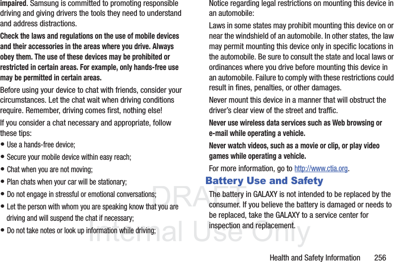 DRAFT InternalUse OnlyHealth and Safety Information 256impaired. Samsung is committed to promoting responsible driving and giving drivers the tools they need to understand and address distractions.Check the laws and regulations on the use of mobile devices and their accessories in the areas where you drive. Always obey them. The use of these devices may be prohibited or restricted in certain areas. For example, only hands-free use may be permitted in certain areas.Before using your device to chat with friends, consider your circumstances. Let the chat wait when driving conditions require. Remember, driving comes first, nothing else!If you consider a chat necessary and appropriate, follow these tips:• Use a hands-free device;• Secure your mobile device within easy reach;• Chat when you are not moving;• Plan chats when your car will be stationary;• Do not engage in stressful or emotional conversations;• Let the person with whom you are speaking know that you are driving and will suspend the chat if necessary;• Do not take notes or look up information while driving;Notice regarding legal restrictions on mounting this device in an automobile:Laws in some states may prohibit mounting this device on or near the windshield of an automobile. In other states, the law may permit mounting this device only in specific locations in the automobile. Be sure to consult the state and local laws or ordinances where you drive before mounting this device in an automobile. Failure to comply with these restrictions could result in fines, penalties, or other damages.Never mount this device in a manner that will obstruct the driver’s clear view of the street and traffic.Never use wireless data services such as Web browsing or e-mail while operating a vehicle.Never watch videos, such as a movie or clip, or play video games while operating a vehicle.For more information, go to http://www.ctia.org.Battery Use and SafetyThe battery in GALAXY is not intended to be replaced by the consumer. If you believe the battery is damaged or needs to be replaced, take the GALAXY to a service center for inspection and replacement.