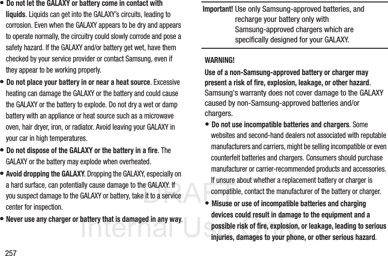 DRAFT InternalUse Only257• Do not let the GALAXY or battery come in contact with liquids. Liquids can get into the GALAXY’s circuits, leading to corrosion. Even when the GALAXY appears to be dry and appears to operate normally, the circuitry could slowly corrode and pose a safety hazard. If the GALAXY and/or battery get wet, have them checked by your service provider or contact Samsung, even if they appear to be working properly.• Do not place your battery in or near a heat source. Excessive heating can damage the GALAXY or the battery and could cause the GALAXY or the battery to explode. Do not dry a wet or damp battery with an appliance or heat source such as a microwave oven, hair dryer, iron, or radiator. Avoid leaving your GALAXY in your car in high temperatures.• Do not dispose of the GALAXY or the battery in a fire. The GALAXY or the battery may explode when overheated.• Avoid dropping the GALAXY. Dropping the GALAXY, especially on a hard surface, can potentially cause damage to the GALAXY. If you suspect damage to the GALAXY or battery, take it to a service center for inspection.• Never use any charger or battery that is damaged in any way.Important! Use only Samsung-approved batteries, and recharge your battery only with Samsung-approved chargers which are specifically designed for your GALAXY.WARNING!Use of a non-Samsung-approved battery or charger may present a risk of fire, explosion, leakage, or other hazard. Samsung's warranty does not cover damage to the GALAXY caused by non-Samsung-approved batteries and/or chargers.• Do not use incompatible batteries and chargers. Some websites and second-hand dealers not associated with reputable manufacturers and carriers, might be selling incompatible or even counterfeit batteries and chargers. Consumers should purchase manufacturer or carrier-recommended products and accessories. If unsure about whether a replacement battery or charger is compatible, contact the manufacturer of the battery or charger.• Misuse or use of incompatible batteries and charging devices could result in damage to the equipment and a possible risk of fire, explosion, or leakage, leading to serious injuries, damages to your phone, or other serious hazard.