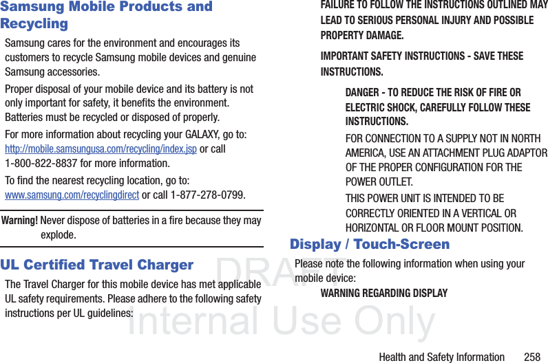 DRAFT InternalUse OnlyHealth and Safety Information 258Samsung Mobile Products and RecyclingSamsung cares for the environment and encourages its customers to recycle Samsung mobile devices and genuine Samsung accessories.Proper disposal of your mobile device and its battery is not only important for safety, it benefits the environment. Batteries must be recycled or disposed of properly.For more information about recycling your GALAXY, go to: http://mobile.samsungusa.com/recycling/index.jsp or call1-800-822-8837 for more information.To find the nearest recycling location, go to:www.samsung.com/recyclingdirect or call 1-877-278-0799.Warning! Never dispose of batteries in a fire because they may explode.UL Certified Travel ChargerThe Travel Charger for this mobile device has met applicable UL safety requirements. Please adhere to the following safety instructions per UL guidelines:FAILURE TO FOLLOW THE INSTRUCTIONS OUTLINED MAY LEAD TO SERIOUS PERSONAL INJURY AND POSSIBLE PROPERTY DAMAGE.IMPORTANT SAFETY INSTRUCTIONS - SAVE THESE INSTRUCTIONS.DANGER - TO REDUCE THE RISK OF FIRE OR ELECTRIC SHOCK, CAREFULLY FOLLOW THESE INSTRUCTIONS.FOR CONNECTION TO A SUPPLY NOT IN NORTH AMERICA, USE AN ATTACHMENT PLUG ADAPTOR OF THE PROPER CONFIGURATION FOR THE POWER OUTLET.THIS POWER UNIT IS INTENDED TO BE CORRECTLY ORIENTED IN A VERTICAL OR HORIZONTAL OR FLOOR MOUNT POSITION.Display / Touch-ScreenPlease note the following information when using your mobile device:WARNING REGARDING DISPLAY