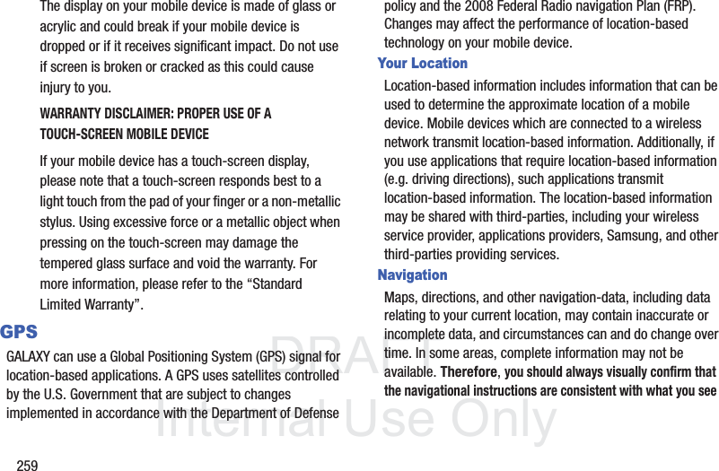 DRAFT InternalUse Only259The display on your mobile device is made of glass or acrylic and could break if your mobile device is dropped or if it receives significant impact. Do not use if screen is broken or cracked as this could cause injury to you.WARRANTY DISCLAIMER: PROPER USE OF A TOUCH-SCREEN MOBILE DEVICEIf your mobile device has a touch-screen display, please note that a touch-screen responds best to a light touch from the pad of your finger or a non-metallic stylus. Using excessive force or a metallic object when pressing on the touch-screen may damage the tempered glass surface and void the warranty. For more information, please refer to the “Standard Limited Warranty”.GPSGALAXY can use a Global Positioning System (GPS) signal for location-based applications. A GPS uses satellites controlled by the U.S. Government that are subject to changes implemented in accordance with the Department of Defense policy and the 2008 Federal Radio navigation Plan (FRP). Changes may affect the performance of location-based technology on your mobile device.Your LocationLocation-based information includes information that can be used to determine the approximate location of a mobile device. Mobile devices which are connected to a wireless network transmit location-based information. Additionally, if you use applications that require location-based information (e.g. driving directions), such applications transmit location-based information. The location-based information may be shared with third-parties, including your wireless service provider, applications providers, Samsung, and other third-parties providing services.NavigationMaps, directions, and other navigation-data, including data relating to your current location, may contain inaccurate or incomplete data, and circumstances can and do change over time. In some areas, complete information may not be available. Therefore, you should always visually confirm that the navigational instructions are consistent with what you see