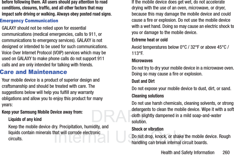 DRAFT InternalUse OnlyHealth and Safety Information 260before following them. All users should pay attention to road conditions, closures, traffic, and all other factors that may impact safe driving or walking. Always obey posted road signs.Emergency CommunicationGALAXY should not be relied upon for essential communications (medical emergencies, calls to 911, or communications to emergency services). GALAXY is not designed or intended to be used for such communications. Voice Over Internet Protocol (VOIP) services which may be used on GALAXY to make phone calls do not support 911 calls and are only intended for talking with friends.Care and MaintenanceYour mobile device is a product of superior design and craftsmanship and should be treated with care. The suggestions below will help you fulfill any warranty obligations and allow you to enjoy this product for many years:Keep your Samsung Mobile Device away from:Liquids of any kindKeep the mobile device dry. Precipitation, humidity, and liquids contain minerals that will corrode electronic circuits. If the mobile device does get wet, do not accelerate drying with the use of an oven, microwave, or dryer, because this may damage the mobile device and could cause a fire or explosion. Do not use the mobile device with a wet hand. Doing so may cause an electric shock to you or damage to the mobile device.Extreme heat or coldAvoid temperatures below 0°C / 32°F or above 45°C / 113°F.MicrowavesDo not try to dry your mobile device in a microwave oven. Doing so may cause a fire or explosion.Dust and DirtDo not expose your mobile device to dust, dirt, or sand.Cleaning solutionsDo not use harsh chemicals, cleaning solvents, or strong detergents to clean the mobile device. Wipe it with a soft cloth slightly dampened in a mild soap-and-water solution.Shock or vibrationDo not drop, knock, or shake the mobile device. Rough handling can break internal circuit boards.