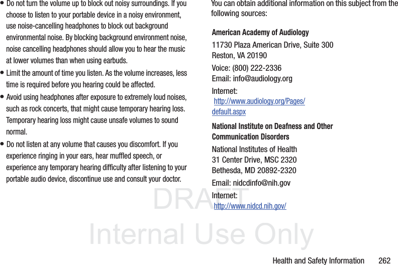 DRAFT InternalUse OnlyHealth and Safety Information 262• Do not turn the volume up to block out noisy surroundings. If you choose to listen to your portable device in a noisy environment, use noise-cancelling headphones to block out background environmental noise. By blocking background environment noise, noise cancelling headphones should allow you to hear the music at lower volumes than when using earbuds.• Limit the amount of time you listen. As the volume increases, less time is required before you hearing could be affected.• Avoid using headphones after exposure to extremely loud noises, such as rock concerts, that might cause temporary hearing loss. Temporary hearing loss might cause unsafe volumes to sound normal.• Do not listen at any volume that causes you discomfort. If you experience ringing in your ears, hear muffled speech, or experience any temporary hearing difficulty after listening to your portable audio device, discontinue use and consult your doctor.You can obtain additional information on this subject from the following sources:American Academy of Audiology11730 Plaza American Drive, Suite 300Reston, VA 20190Voice: (800) 222-2336Email: info@audiology.orgInternet: http://www.audiology.org/Pages/default.aspxNational Institute on Deafness and Other Communication DisordersNational Institutes of Health31 Center Drive, MSC 2320Bethesda, MD 20892-2320Email: nidcdinfo@nih.govInternet: http://www.nidcd.nih.gov/