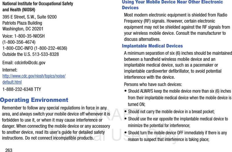 DRAFT InternalUse Only263Operating EnvironmentRemember to follow any special regulations in force in any area, and always switch your mobile device off whenever it is forbidden to use it, or when it may cause interference or danger. When connecting the mobile device or any accessory to another device, read its user's guide for detailed safety instructions. Do not connect incompatible products.Using Your Mobile Device Near Other Electronic DevicesMost modern electronic equipment is shielded from Radio Frequency (RF) signals. However, certain electronic equipment may not be shielded against the RF signals from your wireless mobile device. Consult the manufacturer to discuss alternatives.Implantable Medical DevicesA minimum separation of six (6) inches should be maintained between a handheld wireless mobile device and an implantable medical device, such as a pacemaker or implantable cardioverter defibrillator, to avoid potential interference with the device.Persons who have such devices:• Should ALWAYS keep the mobile device more than six (6) inches from their implantable medical device when the mobile device is turned ON;• Should not carry the mobile device in a breast pocket;• Should use the ear opposite the implantable medical device to minimize the potential for interference;• Should turn the mobile device OFF immediately if there is any reason to suspect that interference is taking place;National Institute for Occupational Safety and Health (NIOSH)395 E Street, S.W., Suite 9200Patriots Plaza BuildingWashington, DC 20201Voice: 1-800-35-NIOSH (1-800-356-4674)1-800-CDC-INFO (1-800-232-4636)Outside the U.S. 513-533-8328Email: cdcinfo@cdc.govInternet:http://www.cdc.gov/niosh/topics/noise/default.html1-888-232-6348 TTY