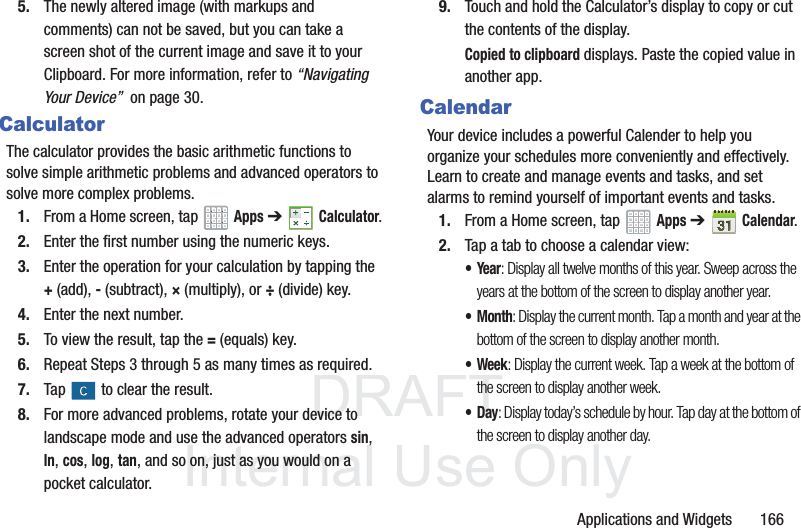 DRAFT InternalUse OnlyApplications and Widgets 1665. The newly altered image (with markups and comments) can not be saved, but you can take a screen shot of the current image and save it to your Clipboard. For more information, refer to “Navigating Your Device” on page 30.CalculatorThe calculator provides the basic arithmetic functions to solve simple arithmetic problems and advanced operators to solve more complex problems.1. From a Home screen, tap Apps➔Calculator.2. Enter the first number using the numeric keys.3. Enter the operation for your calculation by tapping the +(add), - (subtract), × (multiply), or ÷ (divide) key.4. Enter the next number.5. To view the result, tap the = (equals) key.6. Repeat Steps 3 through 5 as many times as required.7. Tap to clear the result.8. For more advanced problems, rotate your device to landscape mode and use the advanced operators sin, ln, cos, log, tan, and so on, just as you would on a pocket calculator.9. Touch and hold the Calculator’s display to copy or cut the contents of the display.Copied to clipboard displays. Paste the copied value in another app.CalendarYour device includes a powerful Calender to help you organize your schedules more conveniently and effectively. Learn to create and manage events and tasks, and set alarms to remind yourself of important events and tasks.1. From a Home screen, tap Apps ➔Calendar.2. Tap a tab to choose a calendar view:•Year: Display all twelve months of this year. Sweep across the years at the bottom of the screen to display another year.•Month: Display the current month. Tap a month and year at the bottom of the screen to display another month.• Week: Display the current week. Tap a week at the bottom of the screen to display another week.•Day: Display today’s schedule by hour. Tap day at the bottom of the screen to display another day.