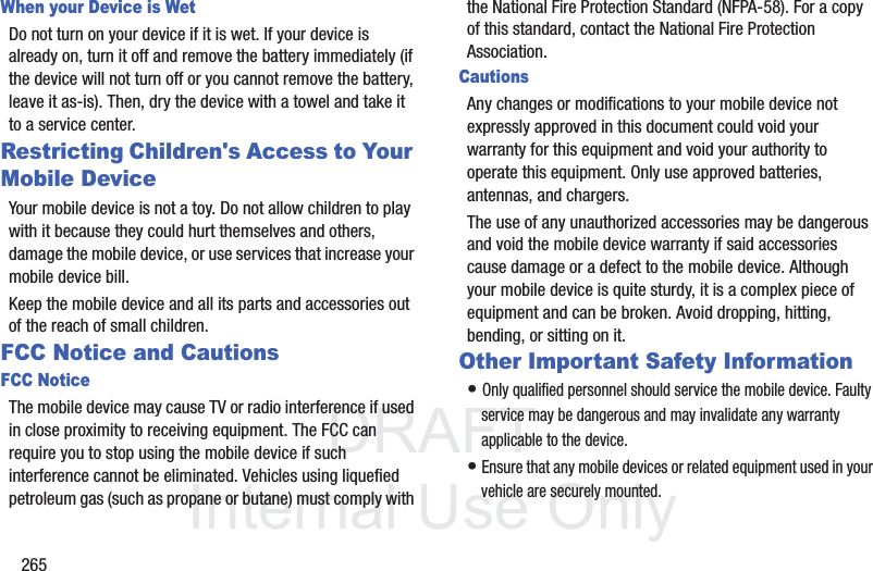 DRAFT InternalUse Only265When your Device is WetDo not turn on your device if it is wet. If your device is already on, turn it off and remove the battery immediately (if the device will not turn off or you cannot remove the battery, leave it as-is). Then, dry the device with a towel and take it to a service center.Restricting Children's Access to Your Mobile DeviceYour mobile device is not a toy. Do not allow children to play with it because they could hurt themselves and others, damage the mobile device, or use services that increase your mobile device bill.Keep the mobile device and all its parts and accessories out of the reach of small children.FCC Notice and CautionsFCC NoticeThe mobile device may cause TV or radio interference if used in close proximity to receiving equipment. The FCC can require you to stop using the mobile device if such interference cannot be eliminated. Vehicles using liquefied petroleum gas (such as propane or butane) must comply with the National Fire Protection Standard (NFPA-58). For a copy of this standard, contact the National Fire Protection Association.CautionsAny changes or modifications to your mobile device not expressly approved in this document could void your warranty for this equipment and void your authority to operate this equipment. Only use approved batteries, antennas, and chargers. The use of any unauthorized accessories may be dangerous and void the mobile device warranty if said accessories cause damage or a defect to the mobile device. Although your mobile device is quite sturdy, it is a complex piece of equipment and can be broken. Avoid dropping, hitting, bending, or sitting on it.Other Important Safety Information• Only qualified personnel should service the mobile device. Faulty service may be dangerous and may invalidate any warranty applicable to the device.• Ensure that any mobile devices or related equipment used in your vehicle are securely mounted.