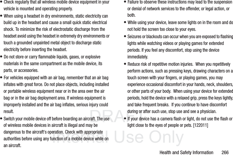 DRAFT InternalUse OnlyHealth and Safety Information       266• Check regularly that all wireless mobile device equipment in your vehicle is mounted and operating properly.• When using a headset in dry environments, static electricity can build up in the headset and cause a small quick static electrical shock. To minimize the risk of electrostatic discharge from the headset avoid using the headset in extremely dry environments or touch a grounded unpainted metal object to discharge static electricity before inserting the headset.• Do not store or carry flammable liquids, gases, or explosive materials in the same compartment as the mobile device, its parts, or accessories.• For vehicles equipped with an air bag, remember that an air bag inflates with great force. Do not place objects, including installed or portable wireless equipment near or in the area over the air bag or in the air bag deployment area. If wireless equipment is improperly installed and the air bag inflates, serious injury could result.• Switch your mobile device off before boarding an aircraft. The use of wireless mobile devices in aircraft is illegal and may be dangerous to the aircraft&apos;s operation. Check with appropriate authorities before using any function of a mobile device while on an aircraft.• Failure to observe these instructions may lead to the suspension or denial of network services to the offender, or legal action, or both.• While using your device, leave some lights on in the room and do not hold the screen too close to your eyes.• Seizures or blackouts can occur when you are exposed to flashing lights while watching videos or playing games for extended periods. If you feel any discomfort, stop using the device immediately.• Reduce risk of repetitive motion injuries.  When you repetitively perform actions, such as pressing keys, drawing characters on a touch screen with your fingers, or playing games, you may experience occasional discomfort in your hands, neck, shoulders, or other parts of your body.  When using your device for extended periods, hold the device with a relaxed grip, press the keys lightly, and take frequent breaks.  If you continue to have discomfort during or after such use, stop use and see a physician.• If your device has a camera flash or light, do not use the flash or light close to the eyes of people or pets. [122011]