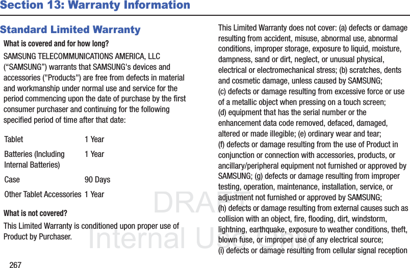 DRAFT InternalUse Only267Section 13: Warranty InformationStandard Limited WarrantyWhat is covered and for how long?SAMSUNG TELECOMMUNICATIONS AMERICA, LLC (“SAMSUNG”) warrants that SAMSUNG's devices and accessories ("Products") are free from defects in material and workmanship under normal use and service for the period commencing upon the date of purchase by the first consumer purchaser and continuing for the following specified period of time after that date: What is not covered?This Limited Warranty is conditioned upon proper use of Product by Purchaser. This Limited Warranty does not cover: (a) defects or damage resulting from accident, misuse, abnormal use, abnormal conditions, improper storage, exposure to liquid, moisture, dampness, sand or dirt, neglect, or unusual physical, electrical or electromechanical stress; (b) scratches, dents and cosmetic damage, unless caused by SAMSUNG; (c) defects or damage resulting from excessive force or use of a metallic object when pressing on a touch screen; (d) equipment that has the serial number or the enhancement data code removed, defaced, damaged, altered or made illegible; (e) ordinary wear and tear; (f) defects or damage resulting from the use of Product in conjunction or connection with accessories, products, or ancillary/peripheral equipment not furnished or approved by SAMSUNG; (g) defects or damage resulting from improper testing, operation, maintenance, installation, service, or adjustment not furnished or approved by SAMSUNG; (h) defects or damage resulting from external causes such as collision with an object, fire, flooding, dirt, windstorm, lightning, earthquake, exposure to weather conditions, theft, blown fuse, or improper use of any electrical source; (i) defects or damage resulting from cellular signal reception Tablet 1 YearBatteries (Including Internal Batteries)1 YearCase 90 DaysOther Tablet Accessories 1 Year