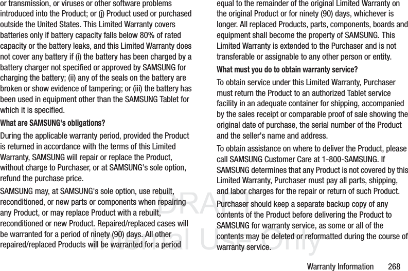 DRAFT InternalUse OnlyWarranty Information 268or transmission, or viruses or other software problems introduced into the Product; or (j) Product used or purchased outside the United States. This Limited Warranty covers batteries only if battery capacity falls below 80% of rated capacity or the battery leaks, and this Limited Warranty does not cover any battery if (i) the battery has been charged by a battery charger not specified or approved by SAMSUNG for charging the battery; (ii) any of the seals on the battery are broken or show evidence of tampering; or (iii) the battery has been used in equipment other than the SAMSUNG Tablet for which it is specified.What are SAMSUNG's obligations?During the applicable warranty period, provided the Product is returned in accordance with the terms of this Limited Warranty, SAMSUNG will repair or replace the Product, without charge to Purchaser, or at SAMSUNG's sole option, refund the purchase price. SAMSUNG may, at SAMSUNG's sole option, use rebuilt, reconditioned, or new parts or components when repairing any Product, or may replace Product with a rebuilt, reconditioned or new Product. Repaired/replaced cases will be warranted for a period of ninety (90) days. All other repaired/replaced Products will be warranted for a period equal to the remainder of the original Limited Warranty on the original Product or for ninety (90) days, whichever is longer. All replaced Products, parts, components, boards and equipment shall become the property of SAMSUNG. This Limited Warranty is extended to the Purchaser and is not transferable or assignable to any other person or entity.What must you do to obtain warranty service?To obtain service under this Limited Warranty, Purchaser must return the Product to an authorized Tablet service facility in an adequate container for shipping, accompanied by the sales receipt or comparable proof of sale showing the original date of purchase, the serial number of the Product and the seller's name and address. To obtain assistance on where to deliver the Product, please call SAMSUNG Customer Care at 1-800-SAMSUNG. If SAMSUNG determines that any Product is not covered by this Limited Warranty, Purchaser must pay all parts, shipping, and labor charges for the repair or return of such Product.Purchaser should keep a separate backup copy of any contents of the Product before delivering the Product to SAMSUNG for warranty service, as some or all of the contents may be deleted or reformatted during the course of warranty service.