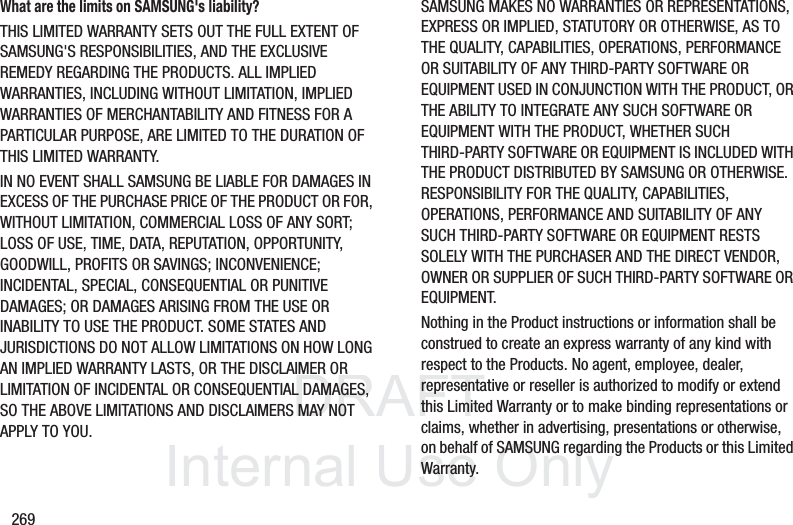 DRAFT InternalUse Only269What are the limits on SAMSUNG's liability?THIS LIMITED WARRANTY SETS OUT THE FULL EXTENT OF SAMSUNG'S RESPONSIBILITIES, AND THE EXCLUSIVE REMEDY REGARDING THE PRODUCTS. ALL IMPLIED WARRANTIES, INCLUDING WITHOUT LIMITATION, IMPLIED WARRANTIES OF MERCHANTABILITY AND FITNESS FOR A PARTICULAR PURPOSE, ARE LIMITED TO THE DURATION OF THIS LIMITED WARRANTY. IN NO EVENT SHALL SAMSUNG BE LIABLE FOR DAMAGES IN EXCESS OF THE PURCHASE PRICE OF THE PRODUCT OR FOR, WITHOUT LIMITATION, COMMERCIAL LOSS OF ANY SORT; LOSS OF USE, TIME, DATA, REPUTATION, OPPORTUNITY, GOODWILL, PROFITS OR SAVINGS; INCONVENIENCE; INCIDENTAL, SPECIAL, CONSEQUENTIAL OR PUNITIVE DAMAGES; OR DAMAGES ARISING FROM THE USE OR INABILITY TO USE THE PRODUCT. SOME STATES AND JURISDICTIONS DO NOT ALLOW LIMITATIONS ON HOW LONG AN IMPLIED WARRANTY LASTS, OR THE DISCLAIMER OR LIMITATION OF INCIDENTAL OR CONSEQUENTIAL DAMAGES, SO THE ABOVE LIMITATIONS AND DISCLAIMERS MAY NOT APPLY TO YOU.SAMSUNG MAKES NO WARRANTIES OR REPRESENTATIONS, EXPRESS OR IMPLIED, STATUTORY OR OTHERWISE, AS TO THE QUALITY, CAPABILITIES, OPERATIONS, PERFORMANCE OR SUITABILITY OF ANY THIRD-PARTY SOFTWARE OR EQUIPMENT USED IN CONJUNCTION WITH THE PRODUCT, OR THE ABILITY TO INTEGRATE ANY SUCH SOFTWARE OR EQUIPMENT WITH THE PRODUCT, WHETHER SUCH THIRD-PARTY SOFTWARE OR EQUIPMENT IS INCLUDED WITH THE PRODUCT DISTRIBUTED BY SAMSUNG OR OTHERWISE. RESPONSIBILITY FOR THE QUALITY, CAPABILITIES, OPERATIONS, PERFORMANCE AND SUITABILITY OF ANY SUCH THIRD-PARTY SOFTWARE OR EQUIPMENT RESTS SOLELY WITH THE PURCHASER AND THE DIRECT VENDOR, OWNER OR SUPPLIER OF SUCH THIRD-PARTY SOFTWARE OR EQUIPMENT.Nothing in the Product instructions or information shall be construed to create an express warranty of any kind with respect to the Products. No agent, employee, dealer, representative or reseller is authorized to modify or extend this Limited Warranty or to make binding representations or claims, whether in advertising, presentations or otherwise, on behalf of SAMSUNG regarding the Products or this Limited Warranty.