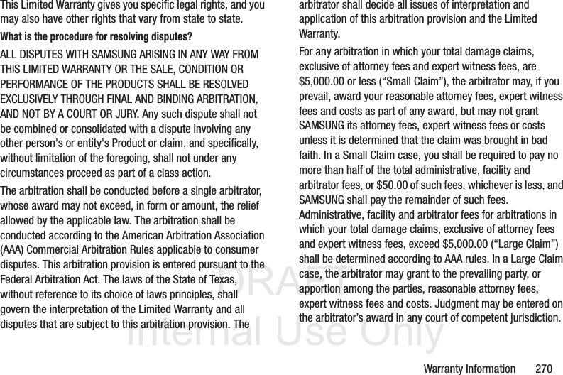 DRAFT InternalUse OnlyWarranty Information 270This Limited Warranty gives you specific legal rights, and you may also have other rights that vary from state to state.What is the procedure for resolving disputes?ALL DISPUTES WITH SAMSUNG ARISING IN ANY WAY FROM THIS LIMITED WARRANTY OR THE SALE, CONDITION OR PERFORMANCE OF THE PRODUCTS SHALL BE RESOLVED EXCLUSIVELY THROUGH FINAL AND BINDING ARBITRATION, AND NOT BY A COURT OR JURY. Any such dispute shall not be combined or consolidated with a dispute involving any other person's or entity's Product or claim, and specifically, without limitation of the foregoing, shall not under any circumstances proceed as part of a class action. The arbitration shall be conducted before a single arbitrator, whose award may not exceed, in form or amount, the relief allowed by the applicable law. The arbitration shall be conducted according to the American Arbitration Association (AAA) Commercial Arbitration Rules applicable to consumer disputes. This arbitration provision is entered pursuant to the Federal Arbitration Act. The laws of the State of Texas, without reference to its choice of laws principles, shall govern the interpretation of the Limited Warranty and all disputes that are subject to this arbitration provision. The arbitrator shall decide all issues of interpretation and application of this arbitration provision and the Limited Warranty.For any arbitration in which your total damage claims, exclusive of attorney fees and expert witness fees, are $5,000.00 or less (“Small Claim”), the arbitrator may, if you prevail, award your reasonable attorney fees, expert witness fees and costs as part of any award, but may not grant SAMSUNG its attorney fees, expert witness fees or costs unless it is determined that the claim was brought in bad faith. In a Small Claim case, you shall be required to pay no more than half of the total administrative, facility and arbitrator fees, or $50.00 of such fees, whichever is less, and SAMSUNG shall pay the remainder of such fees. Administrative, facility and arbitrator fees for arbitrations in which your total damage claims, exclusive of attorney fees and expert witness fees, exceed $5,000.00 (“Large Claim”) shall be determined according to AAA rules. In a Large Claim case, the arbitrator may grant to the prevailing party, or apportion among the parties, reasonable attorney fees, expert witness fees and costs. Judgment may be entered on the arbitrator’s award in any court of competent jurisdiction.