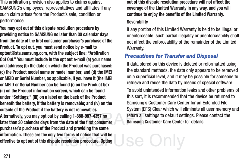 DRAFT InternalUse Only271This arbitration provision also applies to claims against SAMSUNG’s employees, representatives and affiliates if any such claim arises from the Product’s sale, condition or performance.You may opt out of this dispute resolution procedure by providing notice to SAMSUNG no later than 30 calendar days from the date of the first consumer purchaser’s purchase of the Product. To opt out, you must send notice by e-mail to optout@sta.samsung.com, with the subject line: “Arbitration Opt Out.” You must include in the opt out e-mail (a) your name and address; (b) the date on which the Product was purchased; (c) the Product model name or model number; and (d) the IMEI or MEID or Serial Number, as applicable, if you have it (the IMEI or MEID or Serial Number can be found (i) on the Product box; (ii) on the Product information screen, which can be found under “Settings;” (iii) on a label on the back of the Product beneath the battery, if the battery is removable; and (iv) on the outside of the Product if the battery is not removable). Alternatively, you may opt out by calling 1-888-987-4357 no later than 30 calendar days from the date of the first consumer purchaser’s purchase of the Product and providing the same information. These are the only two forms of notice that will be effective to opt out of this dispute resolution procedure. Opting out of this dispute resolution procedure will not affect the coverage of the Limited Warranty in any way, and you will continue to enjoy the benefits of the Limited Warranty.SeverabilityIf any portion of this Limited Warranty is held to be illegal or unenforceable, such partial illegality or unenforceability shall not affect the enforceability of the remainder of the Limited Warranty.Precautions for Transfer and DisposalIf data stored on this device is deleted or reformatted using the standard methods, the data only appears to be removed on a superficial level, and it may be possible for someone to retrieve and reuse the data by means of special software.To avoid unintended information leaks and other problems of this sort, it is recommended that the device be returned to Samsung’s Customer Care Center for an Extended File System (EFS) Clear which will eliminate all user memory and return all settings to default settings. Please contact the Samsung Customer Care Center for details.