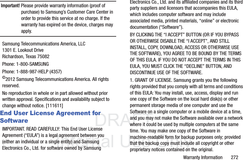 DRAFT InternalUse OnlyWarranty Information       272Important! Please provide warranty information (proof of purchase) to Samsung’s Customer Care Center in order to provide this service at no charge. If the warranty has expired on the device, charges may apply.Samsung Telecommunications America, LLC1301 E. Lookout DriveRichardson, Texas 75082Phone: 1-800-SAMSUNGPhone: 1-888-987-HELP (4357)©2012 Samsung Telecommunications America. All rights reserved.No reproduction in whole or in part allowed without prior written approval. Specifications and availability subject to change without notice. [111611]End User License Agreement for SoftwareIMPORTANT. READ CAREFULLY: This End User License Agreement (“EULA”) is a legal agreement between you (either an individual or a single entity) and Samsung Electronics Co., Ltd. for software owned by Samsung Electronics Co., Ltd. and its affiliated companies and its third party suppliers and licensors that accompanies this EULA, which includes computer software and may include associated media, printed materials, “online” or electronic documentation (“Software”). BY CLICKING THE “I ACCEPT” BUTTON (OR IF YOU BYPASS OR OTHERWISE DISABLE THE “I ACCEPT”, AND STILL INSTALL, COPY, DOWNLOAD, ACCESS OR OTHERWISE USE THE SOFTWARE), YOU AGREE TO BE BOUND BY THE TERMS OF THIS EULA. IF YOU DO NOT ACCEPT THE TERMS IN THIS EULA, YOU MUST CLICK THE “DECLINE” BUTTON, AND DISCONTINUE USE OF THE SOFTWARE.1. GRANT OF LICENSE. Samsung grants you the following rights provided that you comply with all terms and conditions of this EULA: You may install, use, access, display and run one copy of the Software on the local hard disk(s) or other permanent storage media of one computer and use the Software on a single computer or a mobile device at a time, and you may not make the Software available over a network where it could be used by multiple computers at the same time. You may make one copy of the Software in machine-readable form for backup purposes only; provided that the backup copy must include all copyright or other proprietary notices contained on the original.