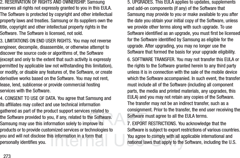 DRAFT InternalUse Only2732. RESERVATION OF RIGHTS AND OWNERSHIP. Samsung reserves all rights not expressly granted to you in this EULA. The Software is protected by copyright and other intellectual property laws and treaties. Samsung or its suppliers own the title, copyright and other intellectual property rights in the Software. The Software is licensed, not sold.3. LIMITATIONS ON END USER RIGHTS. You may not reverse engineer, decompile, disassemble, or otherwise attempt to discover the source code or algorithms of, the Software (except and only to the extent that such activity is expressly permitted by applicable law not withstanding this limitation), or modify, or disable any features of, the Software, or create derivative works based on the Software. You may not rent, lease, lend, sublicense or provide commercial hosting services with the Software.4. CONSENT TO USE OF DATA. You agree that Samsung and its affiliates may collect and use technical information gathered as part of the product support services related to the Software provided to you, if any, related to the Software. Samsung may use this information solely to improve its products or to provide customized services or technologies to you and will not disclose this information in a form that personally identifies you.5. UPGRADES. This EULA applies to updates, supplements and add-on components (if any) of the Software that Samsung may provide to you or make available to you after the date you obtain your initial copy of the Software, unless we provide other terms along with such upgrade. To use Software identified as an upgrade, you must first be licensed for the Software identified by Samsung as eligible for the upgrade. After upgrading, you may no longer use the Software that formed the basis for your upgrade eligibility.6. SOFTWARE TRANSFER. You may not transfer this EULA or the rights to the Software granted herein to any third party unless it is in connection with the sale of the mobile device which the Software accompanied. In such event, the transfer must include all of the Software (including all component parts, the media and printed materials, any upgrades, this EULA) and you may not retain any copies of the Software. The transfer may not be an indirect transfer, such as a consignment. Prior to the transfer, the end user receiving the Software must agree to all the EULA terms.7. EXPORT RESTRICTIONS. You acknowledge that the Software is subject to export restrictions of various countries. You agree to comply with all applicable international and national laws that apply to the Software, including the U.S.