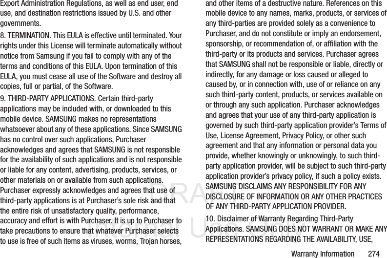 DRAFT InternalUse OnlyWarranty Information 274Export Administration Regulations, as well as end user, end use, and destination restrictions issued by U.S. and other governments.8. TERMINATION. This EULA is effective until terminated. Your rights under this License will terminate automatically without notice from Samsung if you fail to comply with any of the terms and conditions of this EULA. Upon termination of this EULA, you must cease all use of the Software and destroy all copies, full or partial, of the Software.9. THIRD-PARTY APPLICATIONS. Certain third-party applications may be included with, or downloaded to this mobile device. SAMSUNG makes no representations whatsoever about any of these applications. Since SAMSUNG has no control over such applications, Purchaser acknowledges and agrees that SAMSUNG is not responsible for the availability of such applications and is not responsible or liable for any content, advertising, products, services, or other materials on or available from such applications. Purchaser expressly acknowledges and agrees that use of third-party applications is at Purchaser’s sole risk and that the entire risk of unsatisfactory quality, performance, accuracy and effort is with Purchaser. It is up to Purchaser to take precautions to ensure that whatever Purchaser selects to use is free of such items as viruses, worms, Trojan horses, and other items of a destructive nature. References on this mobile device to any names, marks, products, or services of any third-parties are provided solely as a convenience to Purchaser, and do not constitute or imply an endorsement, sponsorship, or recommendation of, or affiliation with the third-party or its products and services. Purchaser agrees that SAMSUNG shall not be responsible or liable, directly or indirectly, for any damage or loss caused or alleged to caused by, or in connection with, use of or reliance on any such third-party content, products, or services available on or through any such application. Purchaser acknowledges and agrees that your use of any third-party application is governed by such third-party application provider’s Terms of Use, License Agreement, Privacy Policy, or other such agreement and that any information or personal data you provide, whether knowingly or unknowingly, to such third-party application provider, will be subject to such third-party application provider’s privacy policy, if such a policy exists. SAMSUNG DISCLAIMS ANY RESPONSIBILITY FOR ANY DISCLOSURE OF INFORMATION OR ANY OTHER PRACTICES OF ANY THIRD-PARTY APPLICATION PROVIDER.10. Disclaimer of Warranty Regarding Third-Party Applications. SAMSUNG DOES NOT WARRANT OR MAKE ANY REPRESENTATIONS REGARDING THE AVAILABILITY, USE,