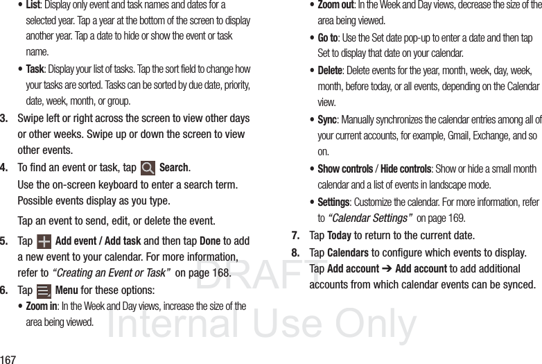 DRAFT InternalUse Only167•List: Display only event and task names and dates for a selected year. Tap a year at the bottom of the screen to display another year. Tap a date to hide or show the event or task name.•Task: Display your list of tasks. Tap the sort field to change how your tasks are sorted. Tasks can be sorted by due date, priority, date, week, month, or group.3. Swipe left or right across the screen to view other days or other weeks. Swipe up or down the screen to view other events.4. To find an event or task, tap Search.Use the on-screen keyboard to enter a search term. Possible events display as you type.Tap an event to send, edit, or delete the event.5. Tap Add event / Add task and then tap Done to add a new event to your calendar. For more information, refer to “Creating an Event or Task” on page 168.6. Tap Menu for these options:•Zoom in: In the Week and Day views, increase the size of the area being viewed.• Zoom out: In the Week and Day views, decrease the size of the area being viewed.•Go to: Use the Set date pop-up to enter a date and then tap Set to display that date on your calendar.•Delete: Delete events for the year, month, week, day, week, month, before today, or all events, depending on the Calendar view.• Sync: Manually synchronizes the calendar entries among all of your current accounts, for example, Gmail, Exchange, and so on.• Show controls / Hide controls: Show or hide a small month calendar and a list of events in landscape mode.• Settings: Customize the calendar. For more information, refer to “Calendar Settings” on page 169.7. Tap Today to return to the current date.8. Tap Calendars to configure which events to display. Tap Add account ➔ Add account to add additional accounts from which calendar events can be synced.