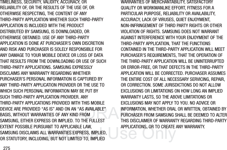 DRAFT InternalUse Only275TIMELINESS, SECURITY, VALIDITY, ACCURACY, OR RELIABILITY OF, OR THE RESULTS OF THE USE OF, OR OTHERWISE RESPECTING, THE CONTENT OF ANY THIRD-PARTY APPLICATION WHETHER SUCH THIRD-PARTY APPLICATION IS INCLUDED WITH THE PRODUCT DISTRIBUTED BY SAMSUNG, IS DOWNLOADED, OR OTHERWISE OBTAINED. USE OF ANY THIRD-PARTY APPLICATION IS DONE AT PURCHASER’S OWN DISCRETION AND RISK AND PURCHASER IS SOLELY RESPONSIBLE FOR ANY DAMAGE TO YOUR MOBILE DEVICE OR LOSS OF DATA THAT RESULTS FROM THE DOWNLOADING OR USE OF SUCH THIRD-PARTY APPLICATIONS. SAMSUNG EXPRESSLY DISCLAIMS ANY WARRANTY REGARDING WHETHER PURCHASER’S PERSONAL INFORMATION IS CAPTURED BY ANY THIRD-PARTY APPLICATION PROVIDER OR THE USE TO WHICH SUCH PERSONAL INFORMATION MAY BE PUT BY SUCH THIRD-PARTY APPLICATION PROVIDER. ANY THIRD-PARTY APPLICATIONS PROVIDED WITH THIS MOBILE DEVICE ARE PROVIDED “AS IS” AND ON AN “AS AVAILABLE” BASIS, WITHOUT WARRANTIES OF ANY KIND FROM SAMSUNG, EITHER EXPRESS OR IMPLIED. TO THE FULLEST EXTENT POSSIBLE PURSUANT TO APPLICABLE LAW, SAMSUNG DISCLAIMS ALL WARRANTIES EXPRESS, IMPLIED, OR STATUTORY, INCLUDING, BUT NOT LIMITED TO, IMPLIED WARRANTIES OF MERCHANTABILITY, SATISFACTORY QUALITY OR WORKMANLIKE EFFORT, FITNESS FOR A PARTICULAR PURPOSE, RELIABILITY OR AVAILABILITY, ACCURACY, LACK OF VIRUSES, QUIET ENJOYMENT, NON-INFRINGEMENT OF THIRD PARTY RIGHTS OR OTHER VIOLATION OF RIGHTS. SAMSUNG DOES NOT WARRANT AGAINST INTERFERENCE WITH YOUR ENJOYMENT OF THE THIRD-PARTY APPLICATION, THAT THE FUNCTIONS CONTAINED IN THE THIRD-PARTY APPLICATION WILL MEET PURCHASER’S REQUIREMENTS, THAT THE OPERATION OF THE THIRD-PARTY APPLICATION WILL BE UNINTERRUPTED OR ERROR-FREE, OR THAT DEFECTS IN THE THIRD-PARTY APPLICATION WILL BE CORRECTED. PURCHASER ASSUMES THE ENTIRE COST OF ALL NECESSARY SERVICING, REPAIR, OR CORRECTION. SOME JURISDICTIONS DO NOT ALLOW EXCLUSIONS OR LIMITATIONS ON HOW LONG AN IMPLIED WARRANTY LASTS, SO THE ABOVE LIMITATIONS OR EXCLUSIONS MAY NOT APPLY TO YOU. NO ADVICE OR INFORMATION, WHETHER ORAL OR WRITTEN, OBTAINED BY PURCHASER FROM SAMSUNG SHALL BE DEEMED TO ALTER THIS DISCLAIMER OF WARRANTY REGARDING THIRD-PARTY APPLICATIONS, OR TO CREATE ANY WARRANTY.