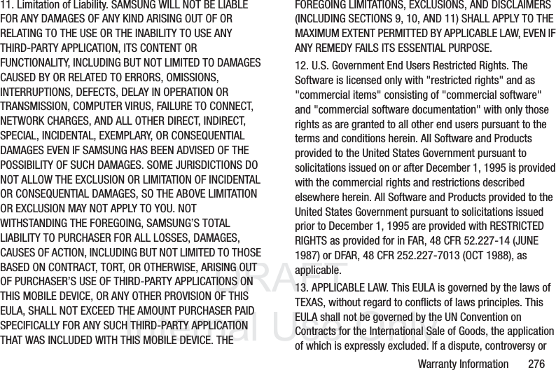 DRAFT InternalUse OnlyWarranty Information 27611. Limitation of Liability. SAMSUNG WILL NOT BE LIABLE FOR ANY DAMAGES OF ANY KIND ARISING OUT OF OR RELATING TO THE USE OR THE INABILITY TO USE ANY THIRD-PARTY APPLICATION, ITS CONTENT OR FUNCTIONALITY, INCLUDING BUT NOT LIMITED TO DAMAGES CAUSED BY OR RELATED TO ERRORS, OMISSIONS, INTERRUPTIONS, DEFECTS, DELAY IN OPERATION OR TRANSMISSION, COMPUTER VIRUS, FAILURE TO CONNECT, NETWORK CHARGES, AND ALL OTHER DIRECT, INDIRECT, SPECIAL, INCIDENTAL, EXEMPLARY, OR CONSEQUENTIAL DAMAGES EVEN IF SAMSUNG HAS BEEN ADVISED OF THE POSSIBILITY OF SUCH DAMAGES. SOME JURISDICTIONS DO NOT ALLOW THE EXCLUSION OR LIMITATION OF INCIDENTAL OR CONSEQUENTIAL DAMAGES, SO THE ABOVE LIMITATION OR EXCLUSION MAY NOT APPLY TO YOU. NOT WITHSTANDING THE FOREGOING, SAMSUNG’S TOTAL LIABILITY TO PURCHASER FOR ALL LOSSES, DAMAGES, CAUSES OF ACTION, INCLUDING BUT NOT LIMITED TO THOSE BASED ON CONTRACT, TORT, OR OTHERWISE, ARISING OUT OF PURCHASER’S USE OF THIRD-PARTY APPLICATIONS ON THIS MOBILE DEVICE, OR ANY OTHER PROVISION OF THIS EULA, SHALL NOT EXCEED THE AMOUNT PURCHASER PAID SPECIFICALLY FOR ANY SUCH THIRD-PARTY APPLICATION THAT WAS INCLUDED WITH THIS MOBILE DEVICE. THE FOREGOING LIMITATIONS, EXCLUSIONS, AND DISCLAIMERS (INCLUDING SECTIONS 9, 10, AND 11) SHALL APPLY TO THE MAXIMUM EXTENT PERMITTED BY APPLICABLE LAW, EVEN IF ANY REMEDY FAILS ITS ESSENTIAL PURPOSE.12. U.S. Government End Users Restricted Rights. The Software is licensed only with "restricted rights" and as "commercial items" consisting of "commercial software" and "commercial software documentation" with only those rights as are granted to all other end users pursuant to the terms and conditions herein. All Software and Products provided to the United States Government pursuant to solicitations issued on or after December 1, 1995 is provided with the commercial rights and restrictions described elsewhere herein. All Software and Products provided to the United States Government pursuant to solicitations issued prior to December 1, 1995 are provided with RESTRICTED RIGHTS as provided for in FAR, 48 CFR 52.227-14 (JUNE 1987) or DFAR, 48 CFR 252.227-7013 (OCT 1988), as applicable.13. APPLICABLE LAW. This EULA is governed by the laws of TEXAS, without regard to conflicts of laws principles. This EULA shall not be governed by the UN Convention on Contracts for the International Sale of Goods, the application of which is expressly excluded. If a dispute, controversy or