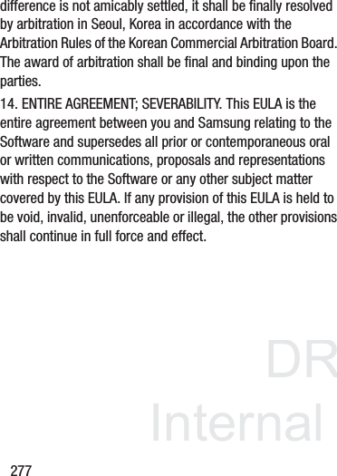 DRAFT InternalUse Only277difference is not amicably settled, it shall be finally resolved by arbitration in Seoul, Korea in accordance with the Arbitration Rules of the Korean Commercial Arbitration Board. The award of arbitration shall be final and binding upon the parties.14. ENTIRE AGREEMENT; SEVERABILITY. This EULA is the entire agreement between you and Samsung relating to the Software and supersedes all prior or contemporaneous oral or written communications, proposals and representations with respect to the Software or any other subject matter covered by this EULA. If any provision of this EULA is held to be void, invalid, unenforceable or illegal, the other provisions shall continue in full force and effect.