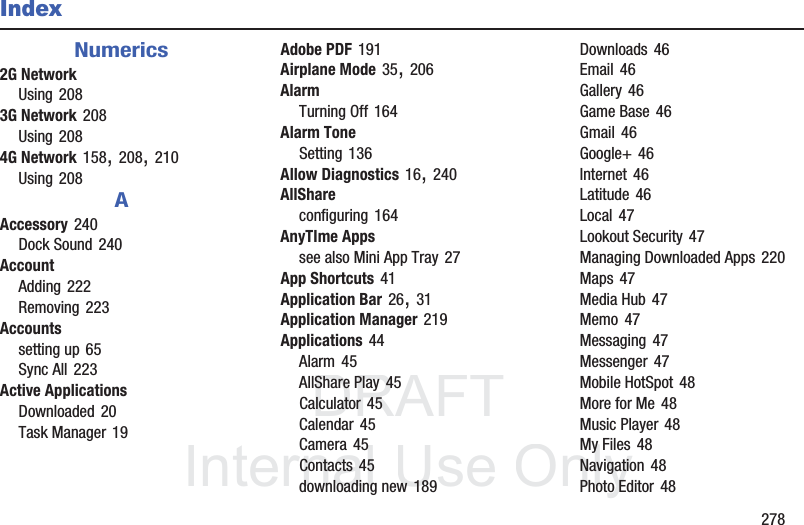 DRAFT InternalUse Only 278IndexNumerics2G NetworkUsing 2083G Network 208Using 2084G Network 158, 208, 210Using 208AAccessory 240Dock Sound 240AccountAdding 222Removing 223Accountssetting up 65Sync All 223Active ApplicationsDownloaded 20Task Manager 19Adobe PDF 191Airplane Mode 35, 206AlarmTurning Off 164Alarm ToneSetting 136Allow Diagnostics 16, 240AllShareconfiguring 164AnyTIme Appssee also Mini App Tray 27App Shortcuts 41Application Bar 26, 31Application Manager 219Applications 44Alarm 45AllShare Play 45Calculator 45Calendar 45Camera 45Contacts 45downloading new 189Downloads 46Email 46Gallery 46Game Base 46Gmail 46Google+ 46Internet 46Latitude 46Local 47Lookout Security 47Managing Downloaded Apps 220Maps 47Media Hub 47Memo 47Messaging 47Messenger 47Mobile HotSpot 48More for Me 48Music Player 48My Files 48Navigation 48Photo Editor 48