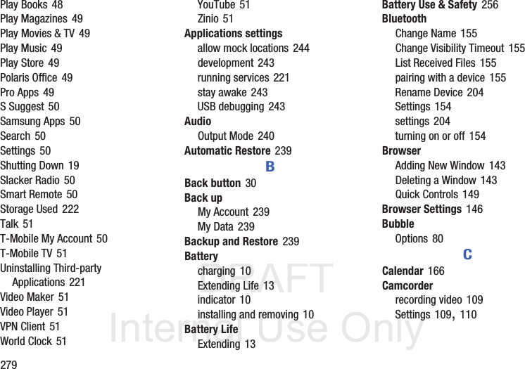 DRAFT InternalUse Only279Play Books 48Play Magazines 49Play Movies & TV 49Play Music 49Play Store 49Polaris Office 49Pro Apps 49S Suggest 50Samsung Apps 50Search 50Settings 50Shutting Down 19Slacker Radio 50Smart Remote 50Storage Used 222Talk 51T-Mobile My Account 50T-Mobile TV 51Uninstalling Third-party Applications 221Video Maker 51Video Player 51VPN Client 51World Clock 51YouTube 51Zinio 51Applications settingsallow mock locations 244development 243running services 221stay awake 243USB debugging 243AudioOutput Mode 240Automatic Restore 239BBack button 30Back upMy Account 239My Data 239Backup and Restore 239Batterycharging 10Extending Life 13indicator 10installing and removing 10Battery LifeExtending 13Battery Use & Safety 256BluetoothChange Name 155Change Visibility Timeout 155List Received Files 155pairing with a device 155Rename Device 204Settings 154settings 204turning on or off 154BrowserAdding New Window 143Deleting a Window 143Quick Controls 149Browser Settings 146BubbleOptions 80CCalendar 166Camcorderrecording video 109Settings 109, 110