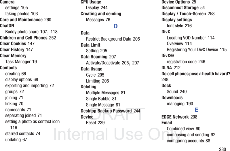 DRAFT InternalUse Only 280Camerasettings 105taking photos 103Care and Maintenance 260ChatONBuddy photo share 107, 118Children and Cell Phones 252Clear Cookies 147Clear History 147Clear MemoryTask Manager 19Contactscreating 66display options 68exporting and importing 72groups 72joining 71linking 70namecards 71separating joined 71setting a photo as contact icon 119starred contacts 74updating 67CPU UsageDisplay 244Creating and sendingMessages 76DDataRestrict Background Data 205Data LimitSetting 205Data Roaming 207Activate/Deactivate 205, 207Data UsageCycle 205Limiting 205DeletingMultiple Messages 81Single Bubble 81Single Message 81Desktop Backup Password 244DeviceReset 239Device Options 25Disconnect Storage 54Display / Touch-Screen 258Display settingsfont style 216DivXLocating VOD Number 114Overview 114Registering Your DivX Device 115DivX®registration code 246DLNA 212Do cell phones pose a health hazard? 248DockSound 240Downloadsmanaging 190EEDGE Network 208EmailCombined view 90composing and sending 92configuring accounts 88