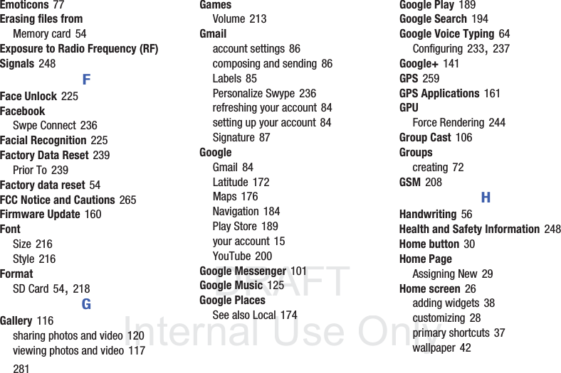DRAFT InternalUse Only281Emoticons 77Erasing files fromMemory card 54Exposure to Radio Frequency (RF) Signals 248FFace Unlock 225FacebookSwpe Connect 236Facial Recognition 225Factory Data Reset 239Prior To 239Factory data reset 54FCC Notice and Cautions 265Firmware Update 160FontSize 216Style 216FormatSD Card 54, 218GGallery 116sharing photos and video 120viewing photos and video 117GamesVolume 213Gmailaccount settings 86composing and sending 86Labels 85Personalize Swype 236refreshing your account 84setting up your account 84Signature 87GoogleGmail 84Latitude 172Maps 176Navigation 184Play Store 189your account 15YouTube 200Google Messenger 101Google Music 125Google PlacesSee also Local 174Google Play 189Google Search 194Google Voice Typing 64Configuring 233, 237Google+ 141GPS 259GPS Applications 161GPUForce Rendering 244Group Cast 106Groupscreating 72GSM 208HHandwriting 56Health and Safety Information 248Home button 30Home PageAssigning New 29Home screen 26adding widgets 38customizing 28primary shortcuts 37wallpaper 42