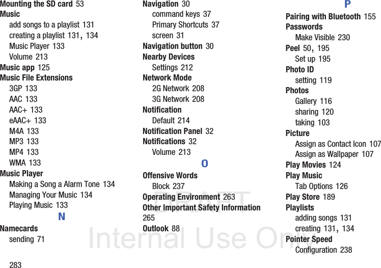 DRAFT InternalUse Only283Mounting the SD card 53Musicadd songs to a playlist 131creating a playlist 131, 134Music Player 133Volume 213Music app 125Music File Extensions3GP 133AAC 133AAC+ 133eAAC+ 133M4A 133MP3 133MP4 133WMA 133Music PlayerMaking a Song a Alarm Tone 134Managing Your Music 134Playing Music 133NNamecardssending 71Navigation 30command keys 37Primary Shortcuts 37screen 31Navigation button 30Nearby DevicesSettings 212Network Mode2G Network 2083G Network 208NotificationDefault 214Notification Panel 32Notifications 32Volume 213OOffensive WordsBlock 237Operating Environment 263Other Important Safety Information 265Outlook 88PPairing with Bluetooth 155PasswordsMake Visible 230Peel 50, 195Set up 195Photo IDsetting 119PhotosGallery 116sharing 120taking 103PictureAssign as Contact Icon 107Assign as Wallpaper 107Play Movies 124Play MusicTab Options 126Play Store 189Playlistsadding songs 131creating 131, 134Pointer SpeedConfiguration 238