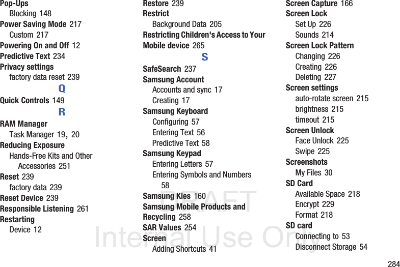 DRAFT InternalUse Only 284Pop-UpsBlocking 148Power Saving Mode 217Custom 217Powering On and Off 12Predictive Text 234Privacy settingsfactory data reset 239QQuick Controls 149RRAM ManagerTask Manager 19, 20Reducing ExposureHands-Free Kits and Other Accessories 251Reset 239factory data 239Reset Device 239Responsible Listening 261RestartingDevice 12Restore 239RestrictBackground Data 205Restricting Children's Access to Your Mobile device 265SSafeSearch 237Samsung AccountAccounts and sync 17Creating 17Samsung KeyboardConfiguring 57Entering Text 56Predictive Text 58Samsung KeypadEntering Letters 57Entering Symbols and Numbers 58Samsung Kies 160Samsung Mobile Products and Recycling 258SAR Values 254ScreenAdding Shortcuts 41Screen Capture 166Screen LockSet Up 226Sounds 214Screen Lock PatternChanging 226Creating 226Deleting 227Screen settingsauto-rotate screen 215brightness 215timeout 215Screen UnlockFace Unlock 225Swipe 225ScreenshotsMy Files 30SD CardAvailable Space 218Encrypt 229Format 218SD cardConnecting to 53Disconnect Storage 54