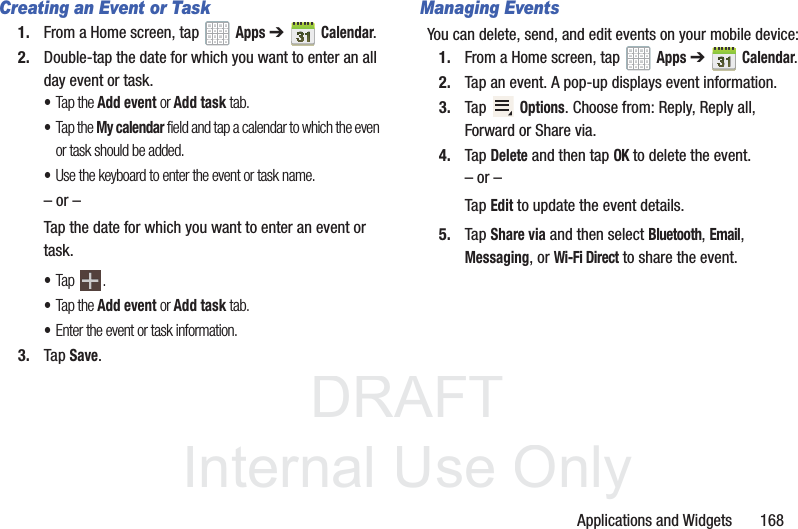 DRAFT InternalUse OnlyApplications and Widgets 168Creating an Event or Task1. From a Home screen, tap Apps ➔Calendar.2. Double-tap the date for which you want to enter an all day event or task.•Tap the Add event or Add task tab.•Tap the My calendar field and tap a calendar to which the even or task should be added.•Use the keyboard to enter the event or task name.– or –Tap the date for which you want to enter an event or task.•Tap .•Tap the Add event or Add task tab.•Enter the event or task information.3. Tap Save.Managing EventsYou can delete, send, and edit events on your mobile device:1. From a Home screen, tap Apps ➔Calendar.2. Tap an event. A pop-up displays event information.3. Tap Options. Choose from: Reply, Reply all, Forward or Share via.4. Tap Delete and then tap OK to delete the event.– or –Tap Edit to update the event details.5. Tap Share via and then select Bluetooth, Email, Messaging, or Wi-Fi Direct to share the event.