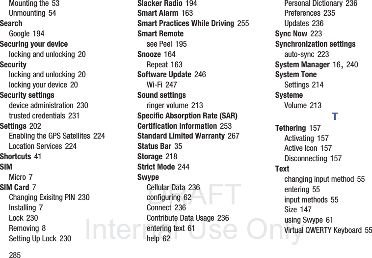 DRAFT InternalUse Only285Mounting the 53Unmounting 54SearchGoogle 194Securing your devicelocking and unlocking 20Securitylocking and unlocking 20locking your device 20Security settingsdevice administration 230trusted credentials 231Settings 202Enabling the GPS Satellites 224Location Services 224Shortcuts 41SIMMicro 7SIM Card 7Changing Exisitng PIN 230Installing 7Lock 230Removing 8Setting Up Lock 230Slacker Radio 194Smart Alarm 163Smart Practices While Driving 255Smart Remotesee Peel 195Snooze 164Repeat 163Software Update 246Wi-Fi 247Sound settingsringer volume 213Specific Absorption Rate (SAR) Certification Information 253Standard Limited Warranty 267Status Bar 35Storage 218Strict Mode 244SwypeCellular Data 236configuring 62Connect 236Contribute Data Usage 236entering text 61help 62Personal Dictionary 236Preferences 235Updates 236Sync Now 223Synchronization settingsauto-sync 223System Manager 16, 240System ToneSettings 214SystemeVolume 213TTethering 157Activating 157Active Icon 157Disconnecting 157Textchanging input method 55entering 55input methods 55Size 147using Swype 61Virtual QWERTY Keyboard 55