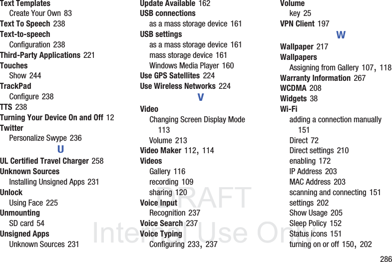 DRAFT InternalUse Only 286Text TemplatesCreate Your Own 83Text To Speech 238Text-to-speechConfiguration 238Third-Party Applications 221TouchesShow 244TrackPadConfigure 238TTS 238Turning Your Device On and Off 12TwitterPersonalize Swype 236UUL Certified Travel Charger 258Unknown SourcesInstalling Unsigned Apps 231UnlockUsing Face 225UnmountingSD card 54Unsigned AppsUnknown Sources 231Update Available 162USB connectionsas a mass storage device 161USB settingsas a mass storage device 161mass storage device 161Windows Media Player 160Use GPS Satellites 224Use Wireless Networks 224VVideoChanging Screen Display Mode 113Volume 213Video Maker 112, 114VideosGallery 116recording 109sharing 120Voice InputRecognition 237Voice Search 237Voice TypingConfiguring 233, 237Volumekey 25VPN Client 197WWallpaper 217WallpapersAssigning from Gallery 107, 118Warranty Information 267WCDMA 208Widgets 38Wi-Fiadding a connection manually 151Direct 72Direct settings 210enabling 172IP Address 203MAC Address 203scanning and connecting 151settings 202Show Usage 205Sleep Policy 152Status icons 151turning on or off 150, 202