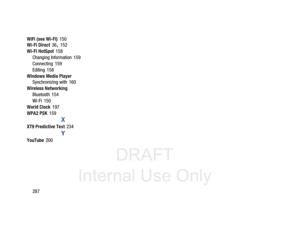 DRAFT InternalUse Only287WiFi (see Wi-Fi) 150Wi-Fi Direct 36, 152Wi-Fi HotSpot 158Changing Information 159Connecting 159Editing 158Windows Media PlayerSynchronizing with 160Wireless NetworkingBluetooth 154Wi-Fi 150World Clock 197WPA2 PSK 159XXT9 Predictive Text 234YYouTube 200