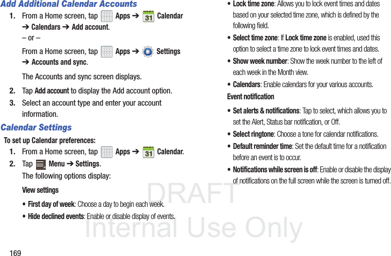 DRAFT InternalUse Only169Add Additional Calendar Accounts1. From a Home screen, tap Apps ➔Calendar ➔Calendars ➔ Add account.– or –From a Home screen, tap Apps ➔ Settings ➔Accounts and sync.The Accounts and sync screen displays.2. Tap Add account to display the Add account option.3. Select an account type and enter your account information.Calendar SettingsTo set up Calendar preferences:1. From a Home screen, tap Apps ➔Calendar.2. Tap Menu ➔ Settings.The following options display:View settings• First day of week: Choose a day to begin each week.• Hide declined events: Enable or disable display of events.• Lock time zone: Allows you to lock event times and dates based on your selected time zone, which is defined by the following field.• Select time zone: If Lock time zone is enabled, used this option to select a time zone to lock event times and dates.• Show week number: Show the week number to the left of each week in the Month view.•Calendars: Enable calendars for your various accounts.Event notification• Set alerts & notifications: Tap to select, which allows you to set the Alert, Status bar notification, or Off.• Select ringtone: Choose a tone for calendar notifications.• Default reminder time: Set the default time for a notification before an event is to occur.• Notifications while screen is off: Enable or disable the display of notifications on the full screen while the screen is turned off.