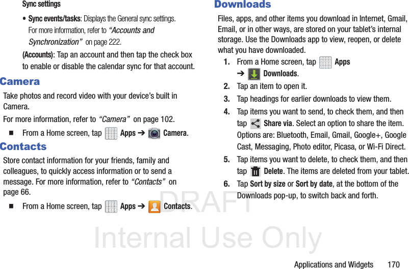 DRAFT InternalUse OnlyApplications and Widgets 170Sync settings• Sync events/tasks: Displays the General sync settings. For more information, refer to “Accounts and Synchronization” on page 222.(Accounts): Tap an account and then tap the check box to enable or disable the calendar sync for that account.CameraTake photos and record video with your device’s built in Camera. For more information, refer to “Camera” on page 102. From a Home screen, tap Apps ➔ Camera.ContactsStore contact information for your friends, family and colleagues, to quickly access information or to send a message. For more information, refer to “Contacts” on page 66. From a Home screen, tap Apps ➔Contacts.DownloadsFiles, apps, and other items you download in Internet, Gmail, Email, or in other ways, are stored on your tablet’s internal storage. Use the Downloads app to view, reopen, or delete what you have downloaded.1. From a Home screen, tap Apps ➔Downloads.2. Tap an item to open it.3. Tap headings for earlier downloads to view them.4. Tap items you want to send, to check them, and then tap Share via. Select an option to share the item. Options are: Bluetooth, Email, Gmail, Google+, Google Cast, Messaging, Photo editor, Picasa, or Wi-Fi Direct.5. Tap items you want to delete, to check them, and then tap Delete. The items are deleted from your tablet.6. Tap Sort by size or Sort by date, at the bottom of the Downloads pop-up, to switch back and forth.