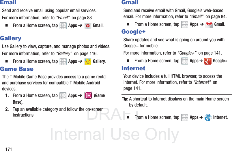 DRAFT InternalUse Only171EmailSend and receive email using popular email services.For more information, refer to “Email” on page 88. From a Home screen, tap Apps ➔ Email.GalleryUse Gallery to view, capture, and manage photos and videos.For more information, refer to “Gallery” on page 116. From a Home screen, tap Apps ➔ Gallery.Game BaseThe T-Mobile Game Base provides access to a game rental and purchase services for compatible T-Mobile Android devices.1. From a Home screen, tap Apps ➔ (Game Base).2. Tap an available category and follow the on-screen instructions.GmailSend and receive email with Gmail, Google’s web-based email. For more information, refer to “Gmail” on page 84. From a Home screen, tap Apps ➔ Gmail.Google+Share updates and see what is going on around you with Google+ for mobile.For more information, refer to “Google+” on page 141. From a Home screen, tap Apps ➔ Google+.InternetYour device includes a full HTML browser, to access the internet. For more information, refer to “Internet” on page 141.Tip: A shortcut to Internet displays on the main Home screen by default. From a Home screen, tap Apps ➔ Internet.TMTM