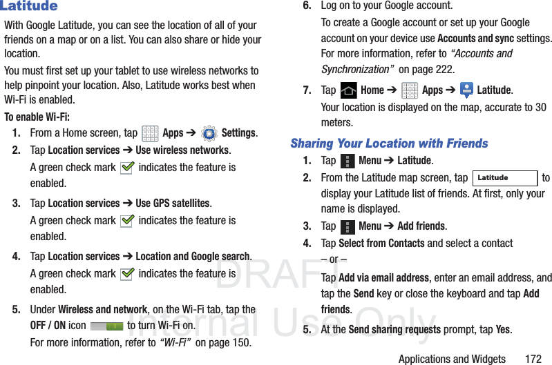 DRAFT InternalUse OnlyApplications and Widgets 172LatitudeWith Google Latitude, you can see the location of all of your friends on a map or on a list. You can also share or hide your location.You must first set up your tablet to use wireless networks to help pinpoint your location. Also, Latitude works best when Wi-Fi is enabled.To enable Wi-Fi:1. From a Home screen, tap Apps ➔Settings.2. Tap Location services ➔ Use wireless networks.A green check mark indicates the feature is enabled.3. Tap Location services ➔ Use GPS satellites.A green check mark indicates the feature is enabled.4. Tap Location services ➔ Location and Google search.A green check mark indicates the feature is enabled.5. Under Wireless and network, on the Wi-Fi tab, tap the OFF / ON icon to turn Wi-Fi on.For more information, refer to “Wi-Fi” on page 150.6. Log on to your Google account.To create a Google account or set up your Google account on your device use Accounts and sync settings. For more information, refer to “Accounts and Synchronization” on page 222.7. Tap Home ➔ Apps ➔ Latitude.Your location is displayed on the map, accurate to 30 meters.Sharing Your Location with Friends1. Tap Menu ➔ Latitude.2. From the Latitude map screen, tap to display your Latitude list of friends. At first, only your name is displayed.3. Tap Menu ➔ Add friends.4. Tap Select from Contacts and select a contact– or –Tap Add via email address, enter an email address, and tap the Send key or close the keyboard and tap Add friends.5. At the Send sharing requests prompt, tap Yes.Latitude