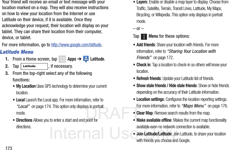 DRAFT InternalUse Only173Your friend will receive an email or text message with your location marked on a map. They will also receive instructions on how to view your location from the Internet or use Latitude on their device, if it is available. Once they acknowledge your request, their location will display on your tablet. They can share their location from their computer, device, or tablet.For more information, go to http://www.google.com/latitude.Latitude Menu1. From a Home screen, tap Apps ➔ Latitude.2. Tap , if necessary.3. From the top-right select any of the following functions:• My Location Uses GPS technology to determine your current location.•Local Launch the Local app. For more information, refer to “Local” on page 174. This option only displays in portrait mode.• Directions Allows you to enter a start and end point for directions.•Layers: Enable or disable a map layer to display. Choose from Traffic, Satellite, Terrain, Transit Lines, Latitude, My Maps, Bicycling, or Wikipedia. This option only displays in portrait mode.– or –Tap Menu for these options:• Add friends: Share your location with friends. For more information, refer to “Sharing Your Location with Friends” on page 172.• Check in: Tap a location to check-in so others will know your location.• Refresh friends: Update your Latitude list of friends.• Show stale friends / Hide stale friends: Show or hide friends depending on the accuracy of their Latitude information.• Location settings: Configures the location reporting settings. For more information, refer to “Maps Menu” on page 176.•Clear Map: Remove search results from the map.• Make available offline: Makes the current map functionality available even no network connection is available.• Join Latitude/Latitude: Join Latitude, to share your location with friends you choose and Google.Latitude