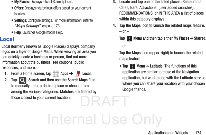 DRAFT InternalUse OnlyApplications and Widgets       174• My Places: Displays a list of Starred places.• Offers: Displays nearby local offers based on your current location.•Settings: Configure settings. For more information, refer to “Maps Settings”  on page 178.•Help: Launches Google mobile Help.LocalLocal (formerly known as Google Places) displays company logos on a layer of Google Maps. When viewing an area you can quickly locate a business or person, find out more information about the business, see coupons, public responses, and more.1. From a Home screen, tap   Apps ➔   Local.2. Tap  Search and then use the Search Maps field to manually enter a desired place or choose from among the various categories. Matches are filtered by those closest to your current location.3. Locate and tap one of the listed places (Restaurants, Cafes, Bars, Attractions, [user added searches], RECOMMENDATIONS, or IN THIS AREA a list of places within this category displays.4. Tap the Maps icon to launch the related maps feature.– or –Tap  Menu and then tap either My Places ➔ Starred.– or –Tap the Maps icon (upper-right) to launch the related maps feature.•Tap  Menu ➔ Latitude. The functions of this application are similar to those of the Navigation application, but work along with the Latitude service where you can share your location with your chosen Google friends.