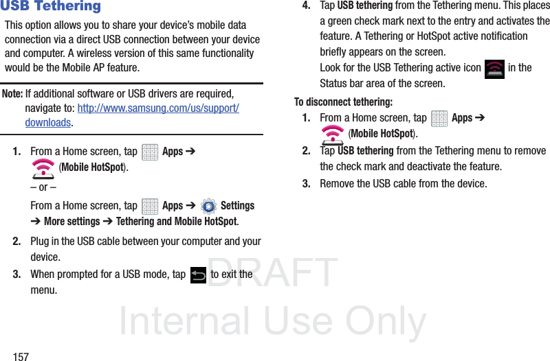 DRAFT InternalUse Only157USB TetheringThis option allows you to share your device’s mobile data connection via a direct USB connection between your device and computer. A wireless version of this same functionality would be the Mobile AP feature.Note: If additional software or USB drivers are required, navigate to: http://www.samsung.com/us/support/downloads.1. From a Home screen, tap Apps ➔ (Mobile HotSpot). – or –From a Home screen, tap Apps ➔ Settings ➔ More settings ➔ Tethering and Mobile HotSpot. 2. Plug in the USB cable between your computer and your device.3. When prompted for a USB mode, tap to exit the menu.4. Tap USB tethering from the Tethering menu. This places a green check mark next to the entry and activates the feature. A Tethering or HotSpot active notification briefly appears on the screen.Look for the USB Tethering active icon in the Status bar area of the screen.To disconnect tethering:1. From a Home screen, tap Apps ➔ (Mobile HotSpot). 2. Tap USB tethering from the Tethering menu to remove the check mark and deactivate the feature.3. Remove the USB cable from the device.