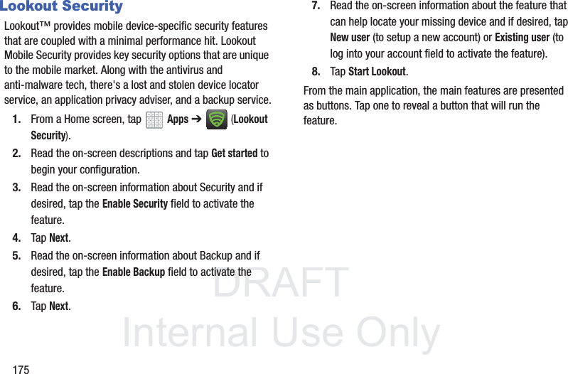 DRAFT InternalUse Only175Lookout SecurityLookout™ provides mobile device-specific security features that are coupled with a minimal performance hit. Lookout Mobile Security provides key security options that are unique to the mobile market. Along with the antivirus and anti-malware tech, there's a lost and stolen device locator service, an application privacy adviser, and a backup service.1. From a Home screen, tap Apps ➔ (Lookout Security).2. Read the on-screen descriptions and tap Get started to begin your configuration.3. Read the on-screen information about Security and if desired, tap the Enable Security field to activate the feature. 4. Tap Next.5. Read the on-screen information about Backup and if desired, tap the Enable Backup field to activate the feature. 6. Tap Next.7. Read the on-screen information about the feature that can help locate your missing device and if desired, tap New user (to setup a new account) or Existing user (to log into your account field to activate the feature).8. Tap Start Lookout.From the main application, the main features are presented as buttons. Tap one to reveal a button that will run the feature.