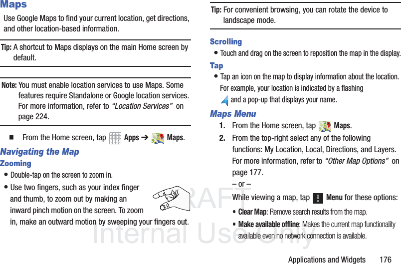 DRAFT InternalUse OnlyApplications and Widgets 176MapsUse Google Maps to find your current location, get directions, and other location-based information.Tip: A shortcut to Maps displays on the main Home screen by default.Note: You must enable location services to use Maps. Some features require Standalone or Google location services. For more information, refer to “Location Services” on page 224. From the Home screen, tap Apps ➔ Maps.Navigating the MapZooming• Double-tap on the screen to zoom in.• Use two fingers, such as your index finger and thumb, to zoom out by making an inward pinch motion on the screen. To zoom in, make an outward motion by sweeping your fingers out.Tip: For convenient browsing, you can rotate the device to landscape mode.Scrolling• Touch and drag on the screen to reposition the map in the display.Tap• Tap an icon on the map to display information about the location. For example, your location is indicated by a flashing and a pop-up that displays your name.Maps Menu1. From the Home screen, tap Maps.2. From the top-right select any of the following functions: My Location, Local, Directions, and Layers. For more information, refer to “Other Map Options” on page 177.– or –While viewing a map, tap Menu for these options:• Clear Map: Remove search results from the map.• Make available offline: Makes the current map functionality available even no network connection is available.