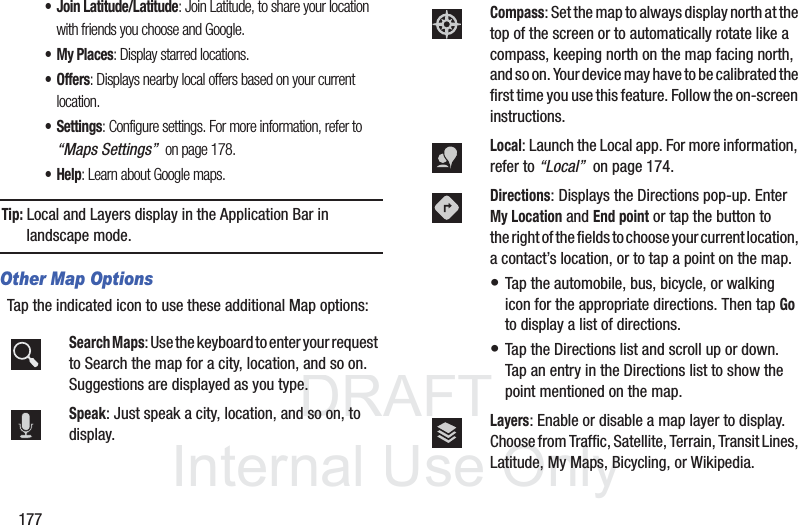 DRAFT InternalUse Only177• Join Latitude/Latitude: Join Latitude, to share your location with friends you choose and Google.• My Places: Display starred locations.• Offers: Displays nearby local offers based on your current location.• Settings: Configure settings. For more information, refer to “Maps Settings” on page 178.•Help: Learn about Google maps.Tip: Local and Layers display in the Application Bar in landscape mode.Other Map OptionsTap the indicated icon to use these additional Map options:Search Maps: Use the keyboard to enter your request to Search the map for a city, location, and so on. Suggestions are displayed as you type.Speak: Just speak a city, location, and so on, to display.Compass: Set the map to always display north at the top of the screen or to automatically rotate like a compass, keeping north on the map facing north, and so on. Your device may have to be calibrated the first time you use this feature. Follow the on-screen instructions.Local: Launch the Local app. For more information, refer to “Local” on page 174.Directions: Displays the Directions pop-up. Enter My Location and End point or tap the button to the right of the fields to choose your current location, a contact’s location, or to tap a point on the map. • Tap the automobile, bus, bicycle, or walking icon for the appropriate directions. Then tap Go to display a list of directions. • Tap the Directions list and scroll up or down. Tap an entry in the Directions list to show the point mentioned on the map.Layers: Enable or disable a map layer to display. Choose from Traffic, Satellite, Terrain, Transit Lines, Latitude, My Maps, Bicycling, or Wikipedia.