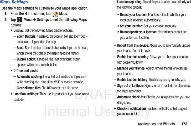 DRAFT InternalUse OnlyApplications and Widgets 178Maps SettingsUse the Maps settings to customize your Maps application.1. From the Home screen, tap Maps.2. Tap Menu ➔ Settings to set the following Maps options:•Display: Set the following Maps display options:–Zoom Buttons: If enabled, the zoom in (+) and zoom out (-) buttons are displayed on the map.–Scale Bar: If enabled, the scale bar is displayed on the map, which shows the scale of the map in feet and meters.–Bubble action: If enabled, the “Get directions” button appears within on-screen bubbles.• Offline and cache–Automatic caching: If enabled, automatic caching occurs while charging and using either Wi-Fi or mobile networks.–Clear all map tiles: Tap OK to clear map tile cache.• Location settings: These settings display if you have joined Latitude.–Location reporting: To update your location automatically, set the following options:–Report from this device: Allows you to automatically update your location from this device.–Enable location sharing: Allows you to share your location with people you know.–Manage your friends: Add or remove friends who can see your location.–Enable location history: This history is only seen by you.–Sign out of Latitude: Signs you out of Latitude and launches the Maps application.–Automatic check-ins: Checks you in to places that you have designated.–Check-in notifications: Enables notifications that suggest places to check in.• Detect your location: Enable or disable whether your location is updated automatically.• Set your location: Set your location manually.• Do not update your location: Your friends cannot see your automatic location.